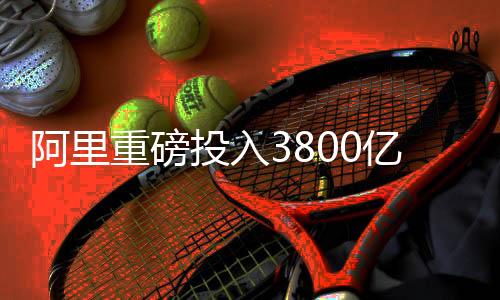 阿里重磅投入3800億元，引領(lǐng)云和AI新時代