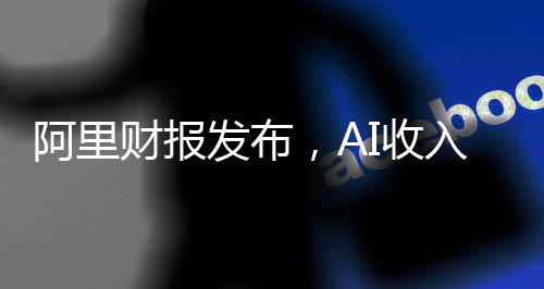 阿里財報發(fā)布，AI收入連續(xù)六個季度實現(xiàn)三位數(shù)增長