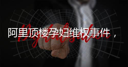 阿里頂樓孕婦維權(quán)事件，一場(chǎng)關(guān)乎權(quán)益與責(zé)任的較量