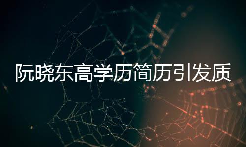阮曉東高學(xué)歷簡歷引發(fā)質(zhì)疑，學(xué)歷真實性成焦點