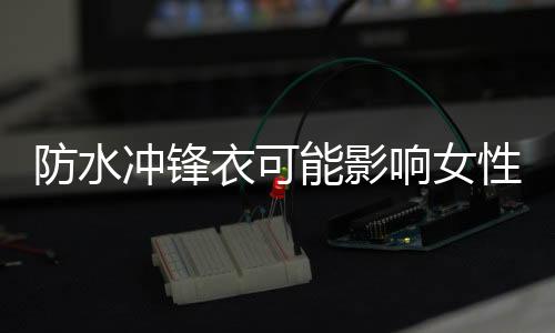 防水沖鋒衣可能影響女性懷孕，深度探討與科學(xué)解讀
