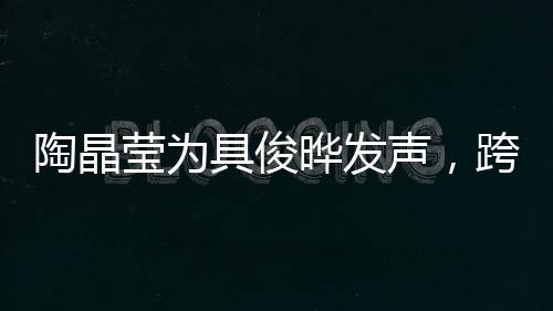 陶晶瑩為具俊曄發(fā)聲，跨越文化與時代的支持與共鳴