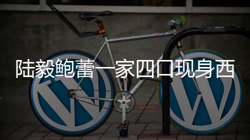 陸毅鮑蕾一家四口現(xiàn)身西雙版納，共度幸福時(shí)光