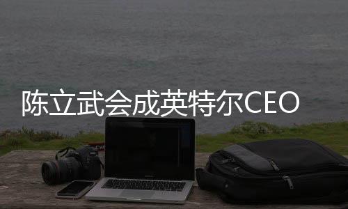 陳立武會(huì)成英特爾CEO：臺(tái)積電AMD等都是華人在領(lǐng)導(dǎo)