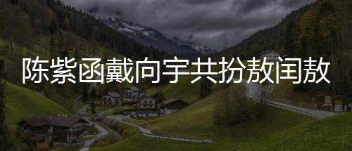 陳紫函戴向宇共扮敖閏敖光，深度詮釋神話魅力