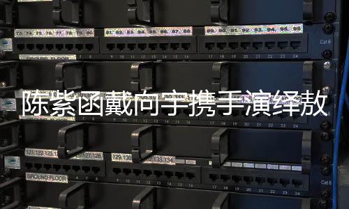 陳紫函戴向宇攜手演繹敖閏敖光，再現(xiàn)經(jīng)典角色魅力