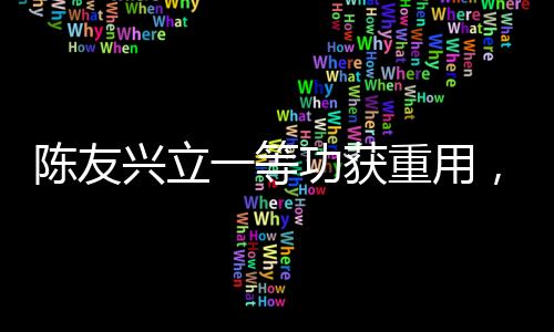 陳友興立一等功獲重用，勇毅擔(dān)當(dāng)鑄就輝煌