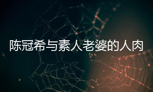 陳冠希與素人老婆的人肉事件，揭秘背后的真相與反思社會(huì)輿論