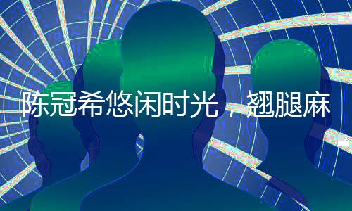 陳冠希悠閑時(shí)光，翹腿麻將桌上的風(fēng)采