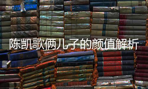 陳凱歌倆兒子的顏值解析，時代的矚目與家族的傳承