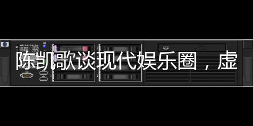 陳凱歌談現(xiàn)代娛樂圈，虛假與套路充斥，呼喚真實與深度