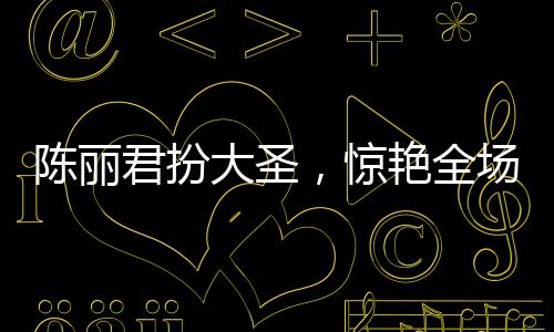 陳麗君扮大圣，驚艷全場(chǎng)，再現(xiàn)大圣風(fēng)采