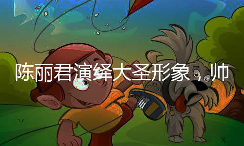 陳麗君演繹大圣形象，帥氣的震撼呈現(xiàn)