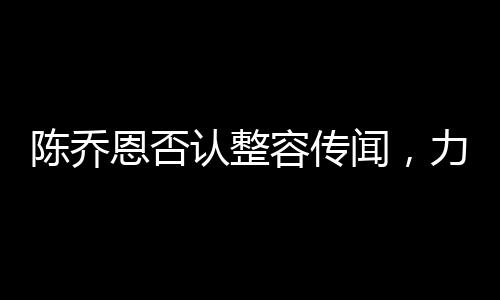 陳喬恩否認整容傳聞，力證自然美才是真魅力