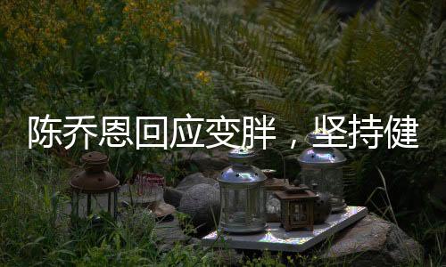陳喬恩回應(yīng)變胖，堅(jiān)持健康生活方式，坦然面對(duì)身材變化