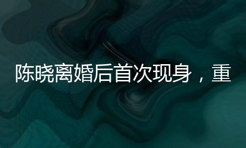 陳曉離婚后首次現(xiàn)身，重新審視人生的轉(zhuǎn)折點