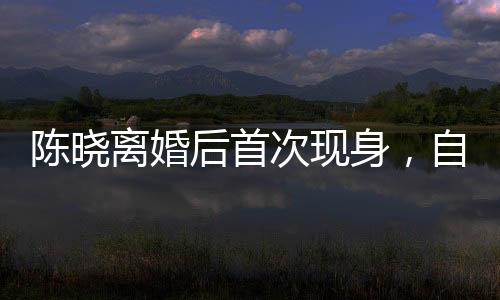 陳曉離婚后首次現(xiàn)身，自我療愈與新生之旅