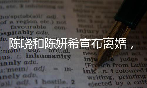 陳曉和陳妍希宣布離婚，一段曾璀璨的明星婚緣正式結束