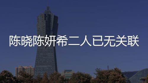 陳曉陳妍希二人已無關(guān)聯(lián)企業(yè)，明星夫妻事業(yè)發(fā)展的全新篇章