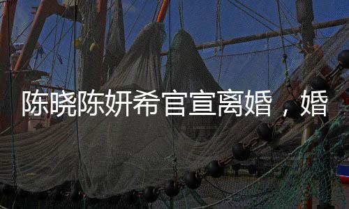 陳曉陳妍希官宣離婚，婚姻走到盡頭，未來各自安好