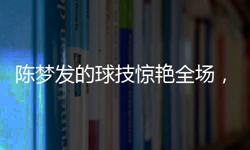 陳夢(mèng)發(fā)的球技驚艷全場(chǎng)，尼格買提未能接住一球