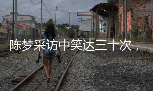 陳夢采訪中笑達三十次，展現(xiàn)活潑開朗形象的魅力時刻