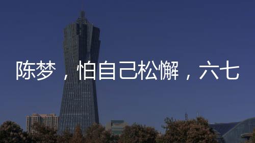 陳夢，怕自己松懈，六七年未歸故鄉(xiāng)過年