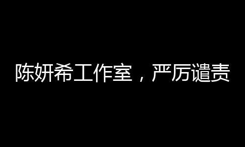 陳妍希工作室，嚴厲譴責(zé)惡意造謠及辱罵，保護藝人權(quán)益不容侵犯