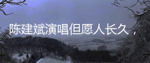 陳建斌演唱但愿人長久，歌聲中的情感交織