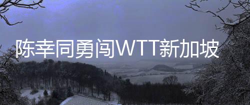陳幸同勇闖WTT新加坡大滿貫女單八強(qiáng)，國乒再添佳績