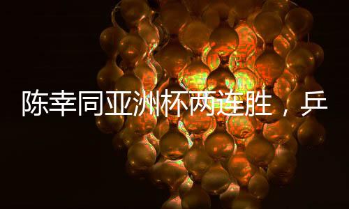 陳幸同亞洲杯兩連勝，乒壇新星閃耀賽場