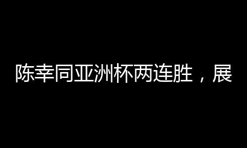 陳幸同亞洲杯兩連勝，展現(xiàn)中國(guó)乒乓球的實(shí)力與風(fēng)采