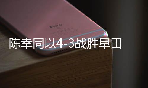 陳幸同以4-3戰(zhàn)勝早田希娜，乒乓球賽場再現(xiàn)精彩對決