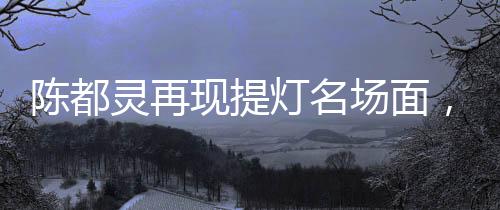 陳都靈再現(xiàn)提燈名場(chǎng)面，古典神韻與現(xiàn)代魅力的完美融合