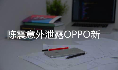 陳震意外泄露OPPO新機(jī)，業(yè)界矚目，新動(dòng)向引人期待