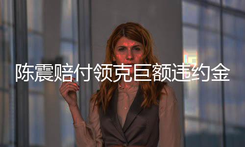 陳震賠付領(lǐng)克巨額違約金，事件深度解析