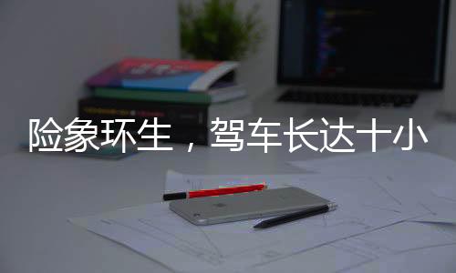 險(xiǎn)象環(huán)生，駕車長達(dá)十小時(shí)，遭遇意外差點(diǎn)截肢