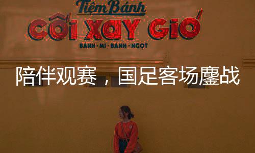 陪伴觀賽，國足客場鏖戰(zhàn)沙特——一場難忘的足球盛宴