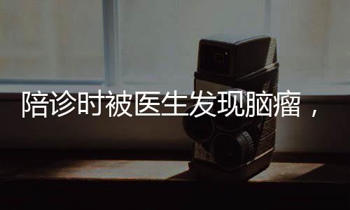 陪診時被醫(yī)生發(fā)現(xiàn)腦瘤，早診早治，健康守護(hù)的重要性