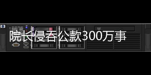 院長侵吞公款300萬事件曝光