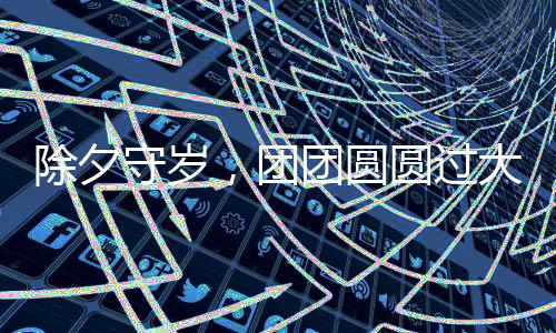 除夕守歲，團團圓圓過大年——傳統(tǒng)習俗與現(xiàn)代歡慶方式的融合