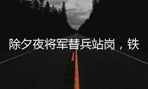 除夕夜將軍替兵站崗，鐵血柔情繪就軍民魚(yú)水情深畫卷