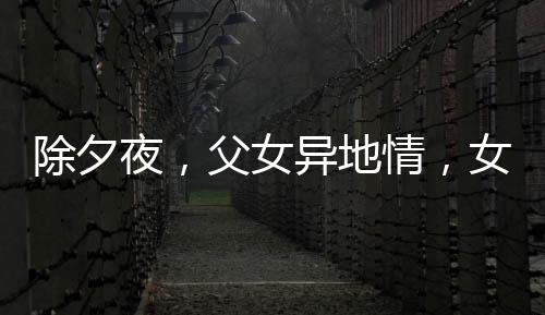 除夕夜，父女異地情，女兒堅守崗位，父親硬座赴約