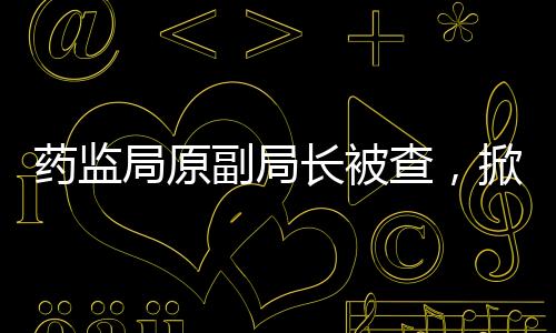 藥監(jiān)局原副局長(zhǎng)被查，掀開(kāi)醫(yī)藥監(jiān)管領(lǐng)域新篇章