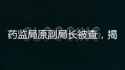 藥監(jiān)局原副局長(zhǎng)被查，揭開醫(yī)藥行業(yè)反腐新篇章