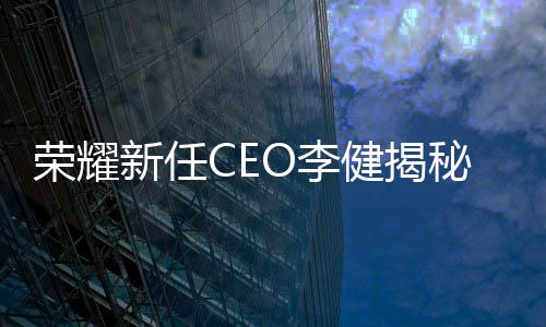 榮耀新任CEO李健揭秘，輝煌歷程與個人風(fēng)采