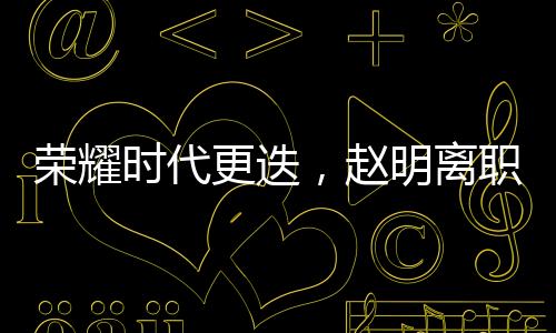 榮耀時(shí)代更迭，趙明離職引發(fā)員工難舍與熱議