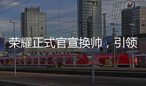 榮耀正式官宣換帥，引領(lǐng)未來(lái)，新帥領(lǐng)舵全新征程