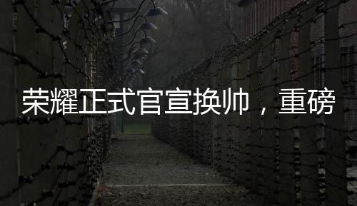 榮耀正式官宣換帥，重磅調整鑄就新輝煌
