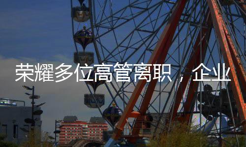 榮耀多位高管離職，企業(yè)變革中的挑戰(zhàn)與機遇